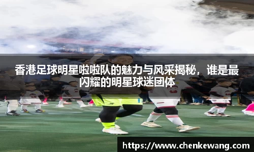 香港足球明星啦啦队的魅力与风采揭秘，谁是最闪耀的明星球迷团体